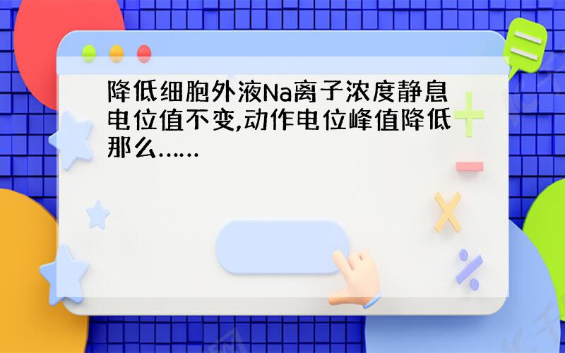 降低细胞外液Na离子浓度静息电位值不变,动作电位峰值降低那么……