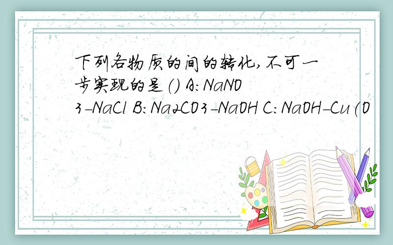 下列各物质的间的转化,不可一步实现的是（） A：NaNO3-NaCl B:Na2CO3-NaOH C:NaOH-Cu(O