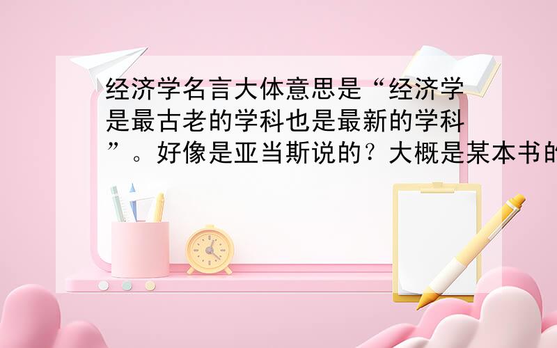 经济学名言大体意思是“经济学是最古老的学科也是最新的学科”。好像是亚当斯说的？大概是某本书的序。求原话（英文）。怎么想都