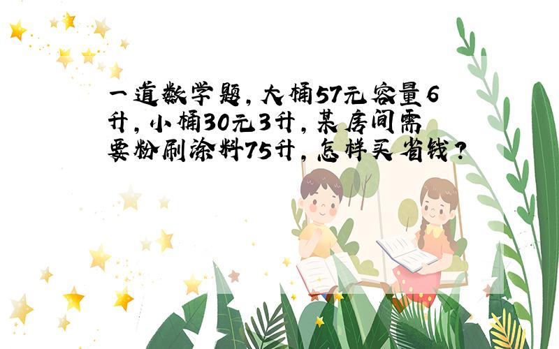 一道数学题,大桶57元容量6升,小桶30元3升,某房间需要粉刷涂料75升,怎样买省钱?