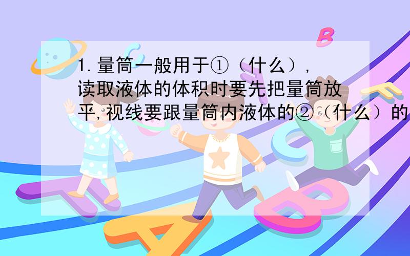 1.量筒一般用于①（什么）,读取液体的体积时要先把量筒放平,视线要跟量筒内液体的②（什么）的最低处保持水平?2.玻璃仪器