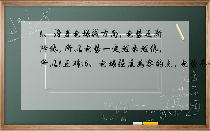 A、沿着电场线方向，电势逐渐降低，所以电势一定越来越低，所以A正确；B、电场强度为零的点，电势不一定为零，如等