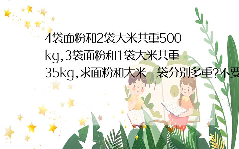 4袋面粉和2袋大米共重500kg,3袋面粉和1袋大米共重35kg,求面粉和大米一袋分别多重?不要方程式,题可能有点错.