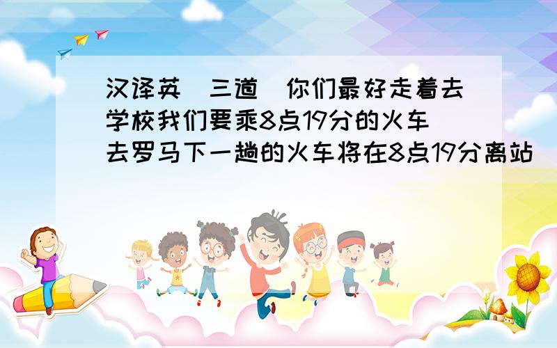 汉译英（三道）你们最好走着去学校我们要乘8点19分的火车去罗马下一趟的火车将在8点19分离站