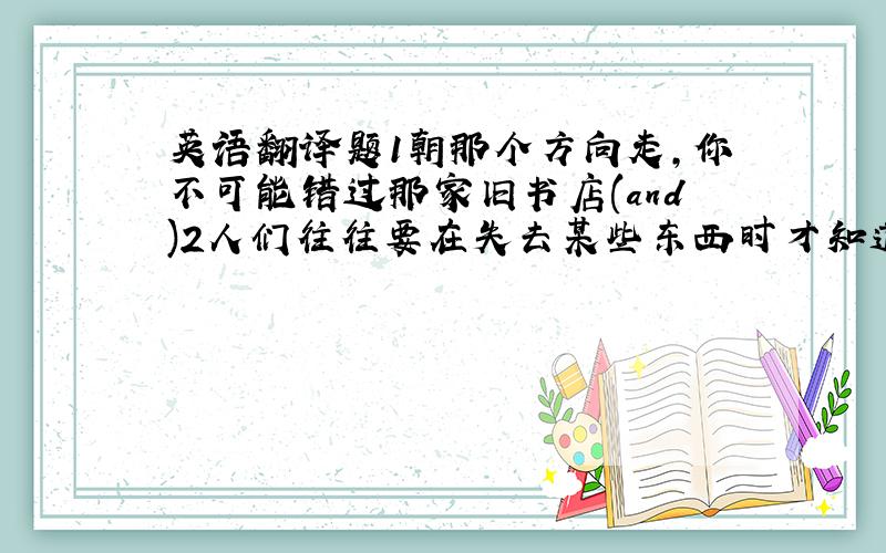 英语翻译题1朝那个方向走,你不可能错过那家旧书店(and)2人们往往要在失去某些东西时才知道他是多么珍贵(not)请用括