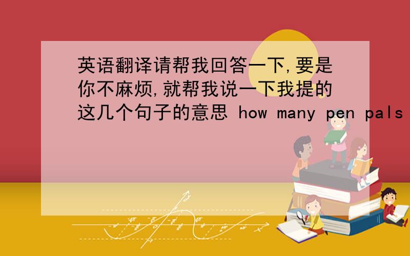 英语翻译请帮我回答一下,要是你不麻烦,就帮我说一下我提的这几个句子的意思 how many pen pals do yo