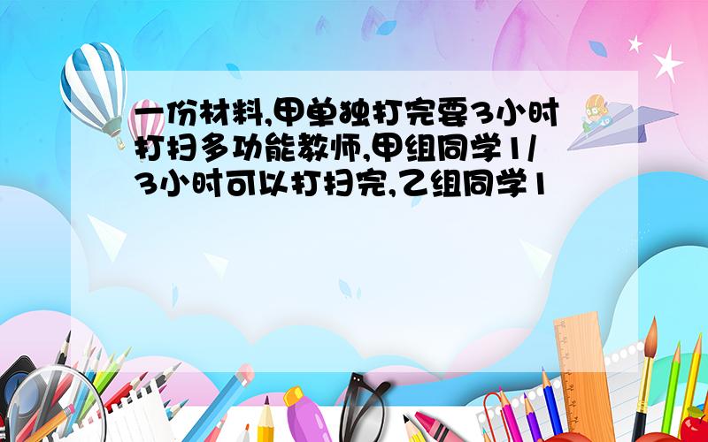 一份材料,甲单独打完要3小时打扫多功能教师,甲组同学1/3小时可以打扫完,乙组同学1