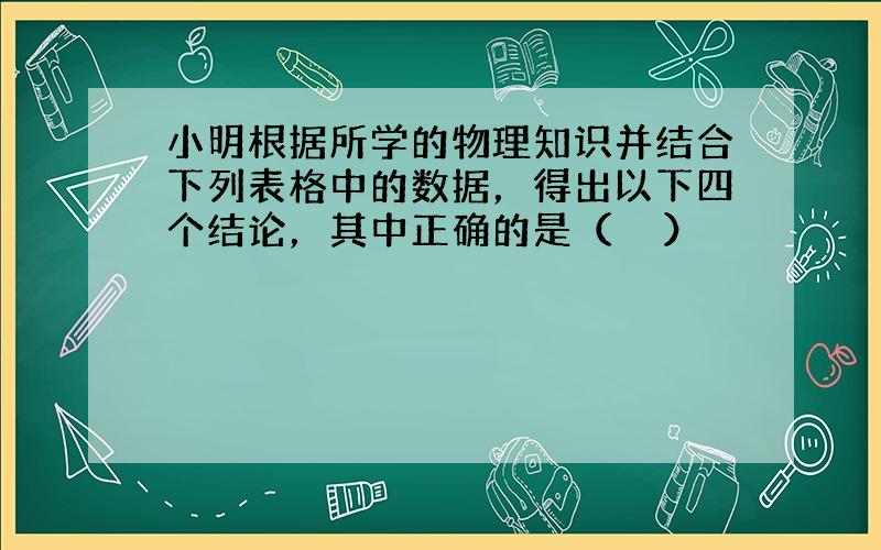 小明根据所学的物理知识并结合下列表格中的数据，得出以下四个结论，其中正确的是（　　）