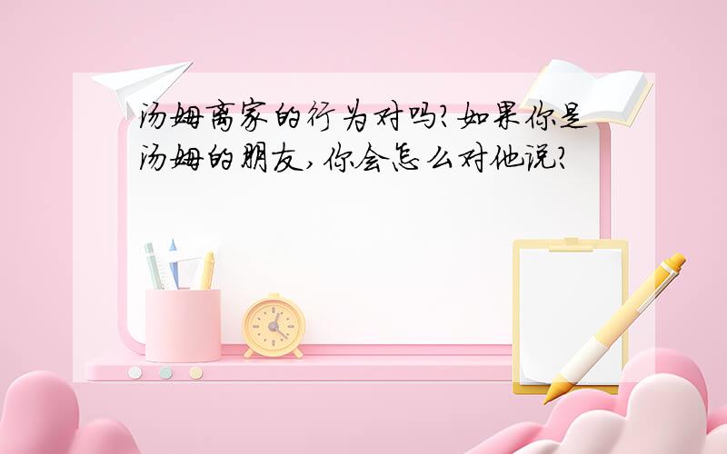 汤姆离家的行为对吗?如果你是汤姆的朋友,你会怎么对他说?