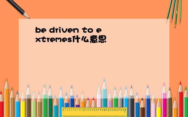 be driven to extremes什么意思