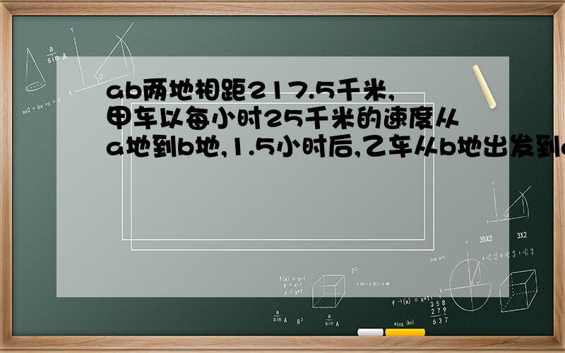 ab两地相距217.5千米,甲车以每小时25千米的速度从a地到b地,1.5小时后,乙车从b地出发到a地,再过3小时两车相