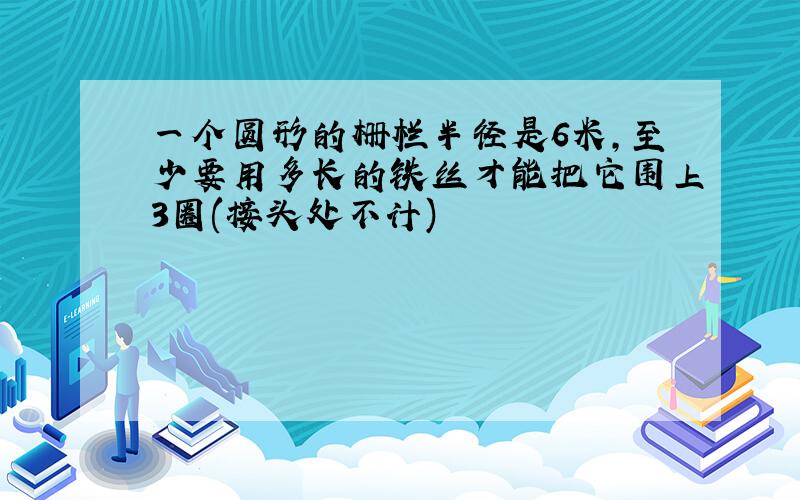 一个圆形的栅栏半径是6米,至少要用多长的铁丝才能把它围上3圈(接头处不计)