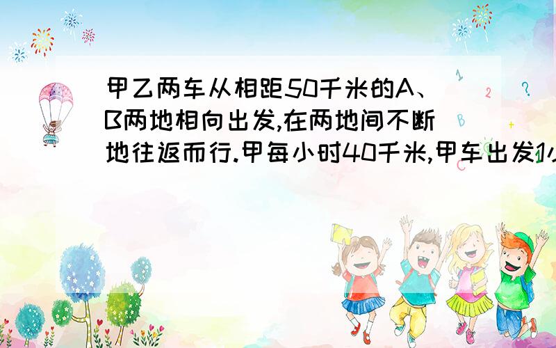 甲乙两车从相距50千米的A、B两地相向出发,在两地间不断地往返而行.甲每小时40千米,甲车出发1小时后,乙车才以每小时6