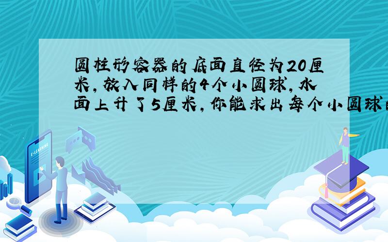 圆柱形容器的底面直径为20厘米,放入同样的4个小圆球,水面上升了5厘米,你能求出每个小圆球的体积是多少吗?