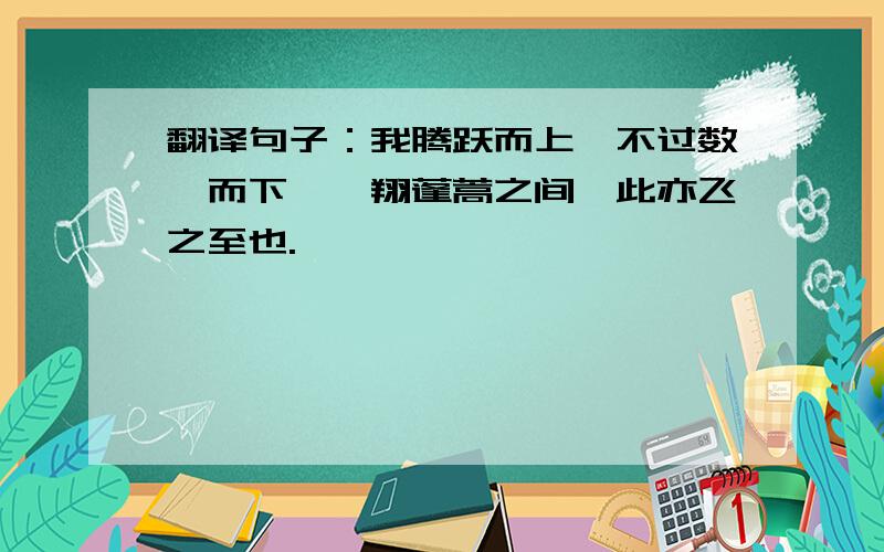 翻译句子：我腾跃而上,不过数仞而下,翱翔蓬蒿之间,此亦飞之至也.