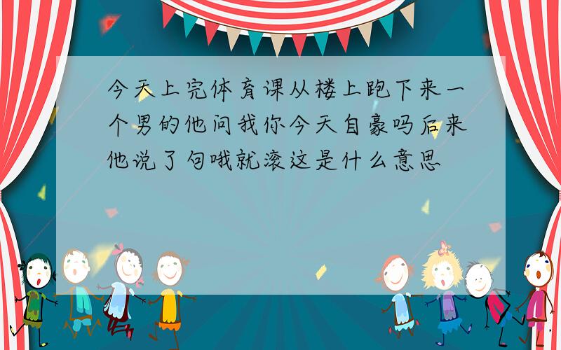 今天上完体育课从楼上跑下来一个男的他问我你今天自豪吗后来他说了句哦就滚这是什么意思