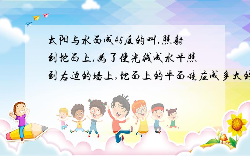 太阳与水面成45度的叫,照射到地面上,为了使光线成水平照到右边的墙上,地面上的平面镜应成多大的角度?