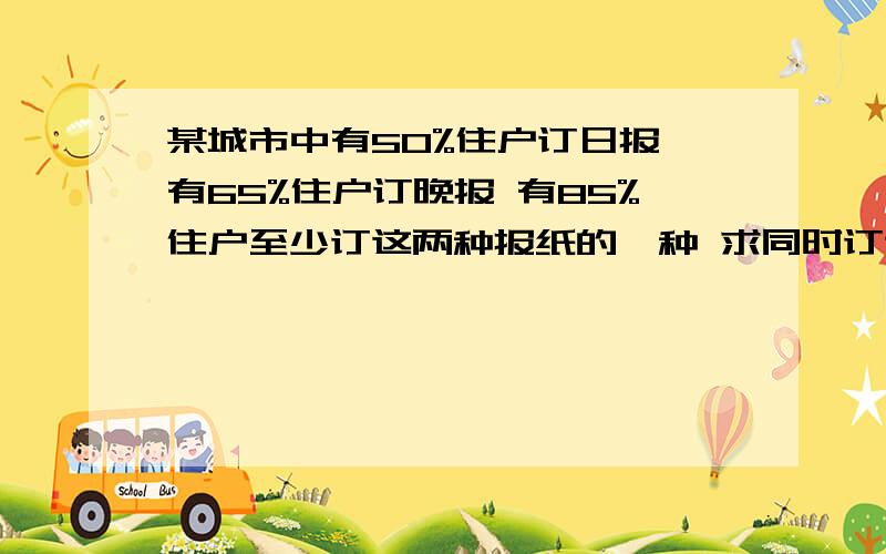 某城市中有50%住户订日报 有65%住户订晚报 有85%住户至少订这两种报纸的一种 求同时订这两种报纸的住户的百分率?