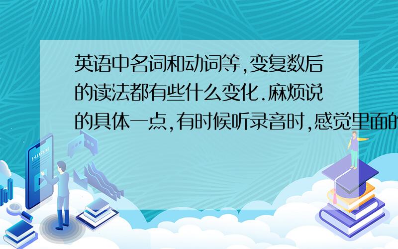 英语中名词和动词等,变复数后的读法都有些什么变化.麻烦说的具体一点,有时候听录音时,感觉里面的人也