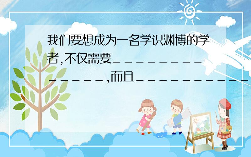 我们要想成为一名学识渊博的学者,不仅需要_____________,而且__________,同时还要_________