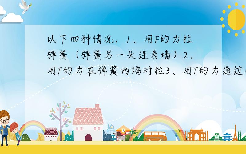 以下四种情况：1、用F的力拉弹簧（弹簧另一头连着墙）2、用F的力在弹簧两端对拉3、用F的力通过弹簧拉一个在光滑平面上的物