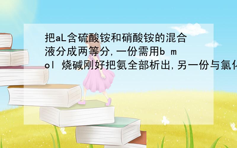 把aL含硫酸铵和硝酸铵的混合液分成两等分,一份需用b mol 烧碱刚好把氨全部析出,另一份与氯化钡溶液反应