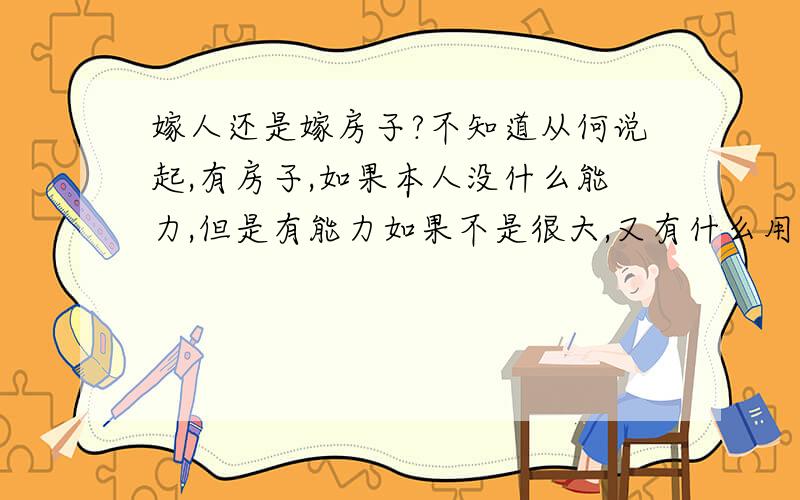 嫁人还是嫁房子?不知道从何说起,有房子,如果本人没什么能力,但是有能力如果不是很大,又有什么用处?朋友都说,有一所房子,