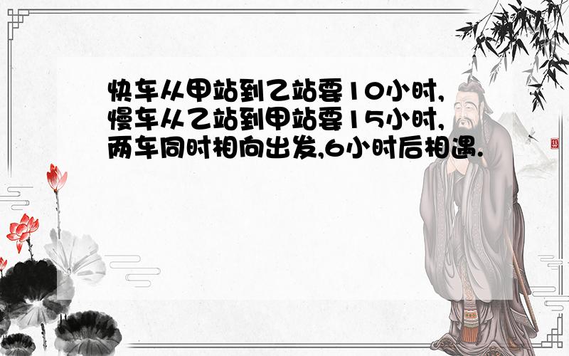 快车从甲站到乙站要10小时,慢车从乙站到甲站要15小时,两车同时相向出发,6小时后相遇.