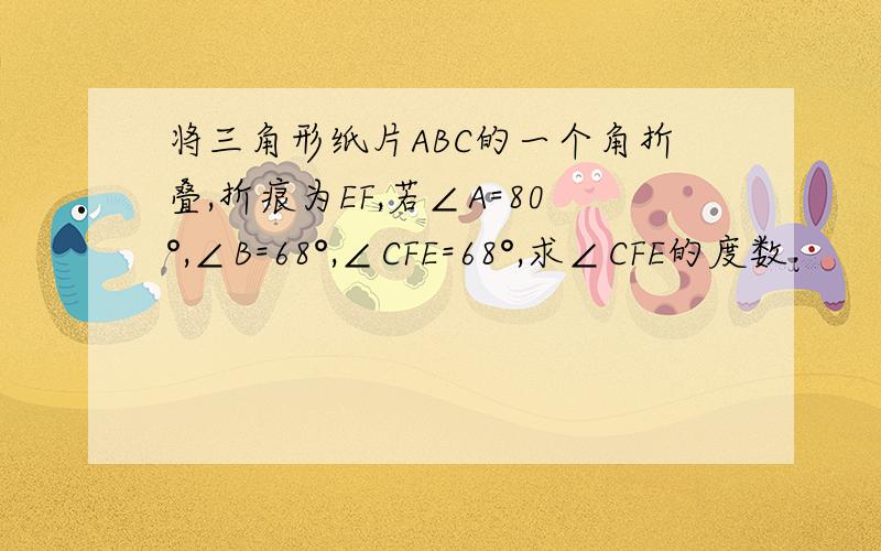 将三角形纸片ABC的一个角折叠,折痕为EF,若∠A=80°,∠B=68°,∠CFE=68°,求∠CFE的度数