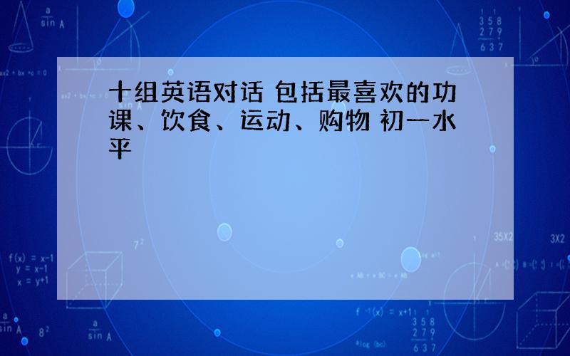 十组英语对话 包括最喜欢的功课、饮食、运动、购物 初一水平