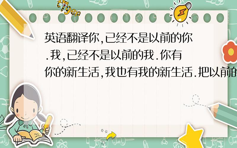 英语翻译你,已经不是以前的你.我,已经不是以前的我.你有你的新生活,我也有我的新生活.把以前的事都给埋葬...埋葬在我们