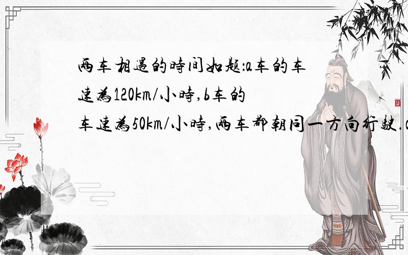 两车相遇的时间如题：a车的车速为120km/小时,b车的车速为50km/小时,两车都朝同一方向行驶.a车在b车后面,a、