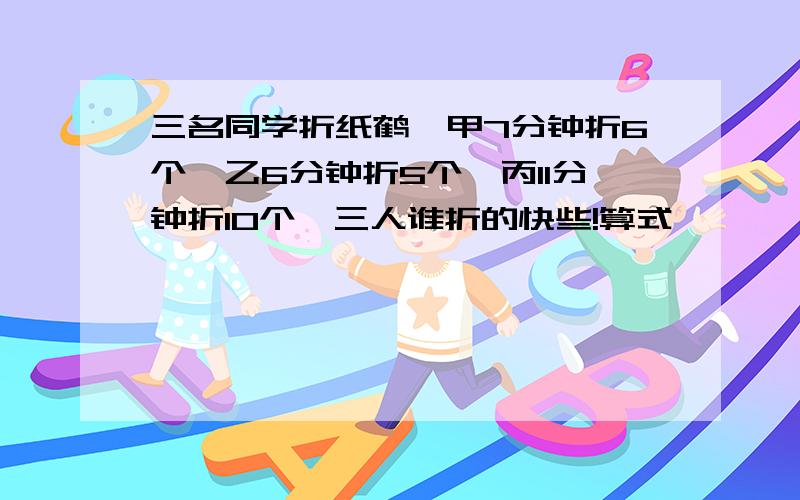 三名同学折纸鹤,甲7分钟折6个,乙6分钟折5个,丙11分钟折10个,三人谁折的快些!算式