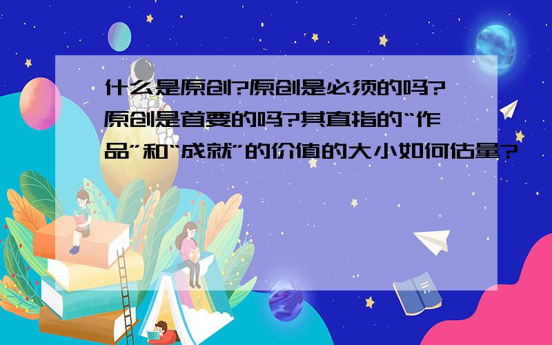 什么是原创?原创是必须的吗?原创是首要的吗?其直指的“作品”和“成就”的价值的大小如何估量?