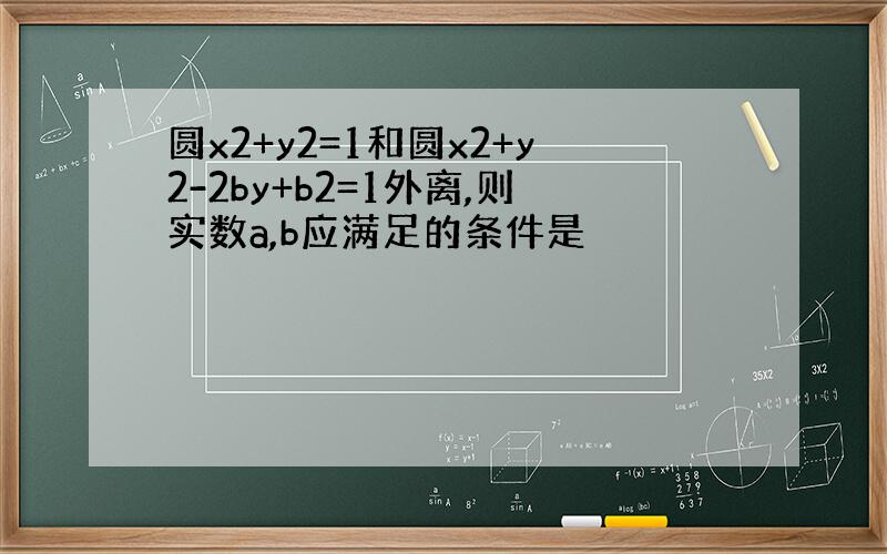 圆x2+y2=1和圆x2+y2-2by+b2=1外离,则实数a,b应满足的条件是