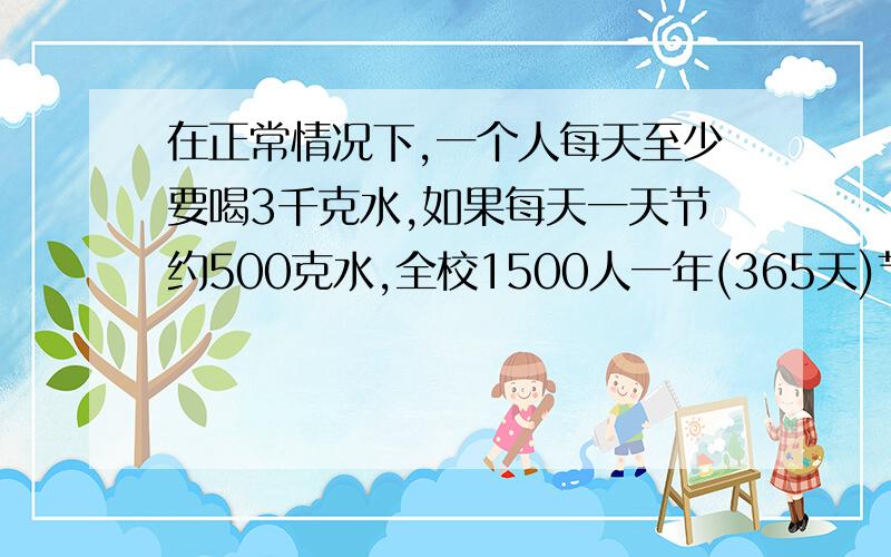 在正常情况下,一个人每天至少要喝3千克水,如果每天一天节约500克水,全校1500人一年(365天)节约的水,可以供一人