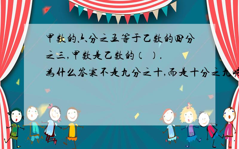 甲数的六分之五等于乙数的四分之三,甲数是乙数的（ ）. 为什么答案不是九分之十,而是十分之九呢?