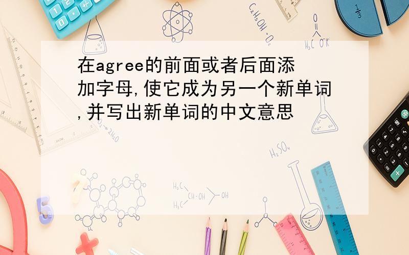 在agree的前面或者后面添加字母,使它成为另一个新单词,并写出新单词的中文意思