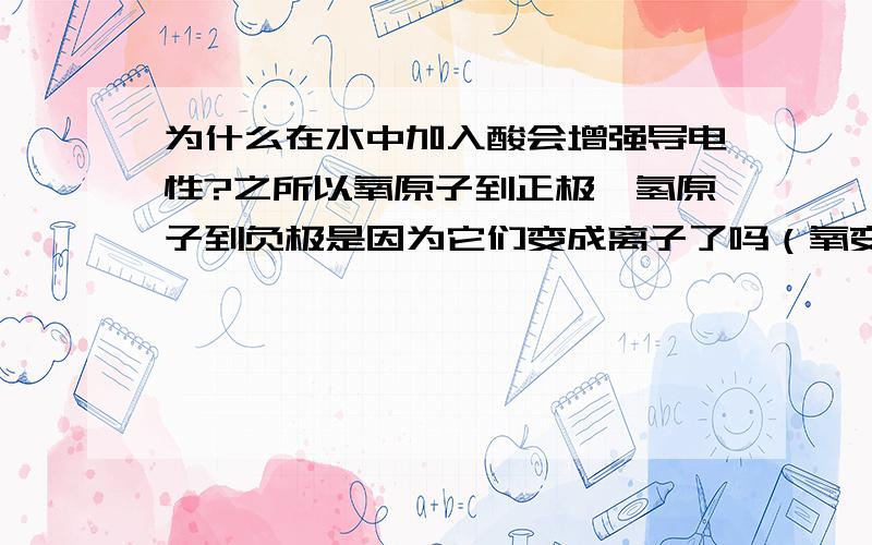 为什么在水中加入酸会增强导电性?之所以氧原子到正极,氢原子到负极是因为它们变成离子了吗（氧变成-2,氢变成+1）?如果是