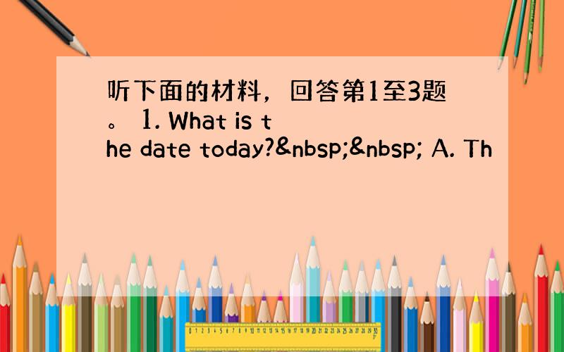 听下面的材料，回答第1至3题。 1. What is the date today?   A. Th