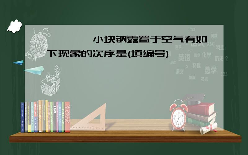 ■■■一小块钠露置于空气有如下现象的次序是(填编号)■■■