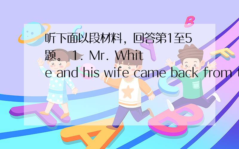 听下面以段材料，回答第1至5题。 1. Mr. White and his wife came back from th