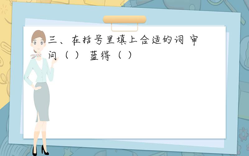 三、在括号里填上合适的词 审问（ ） 蓝得（ ）