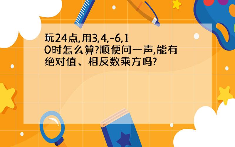 玩24点,用3,4,-6,10时怎么算?顺便问一声,能有绝对值、相反数乘方吗?