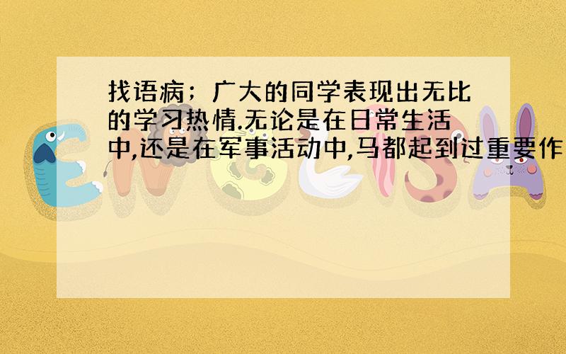 找语病；广大的同学表现出无比的学习热情.无论是在日常生活中,还是在军事活动中,马都起到过重要作用.