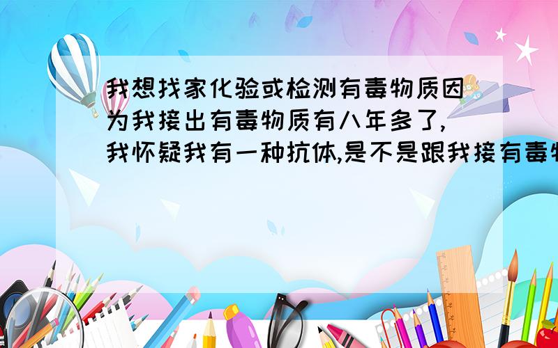 我想找家化验或检测有毒物质因为我接出有毒物质有八年多了,我怀疑我有一种抗体,是不是跟我接有毒物有关