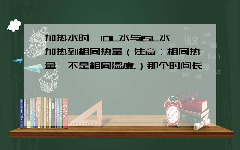 加热水时,10L水与15L水加热到相同热量（注意：相同热量,不是相同温度.）那个时间长,