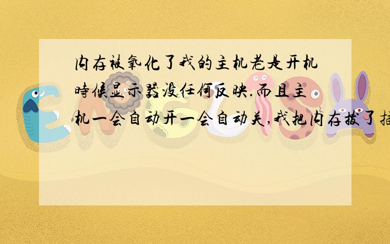 内存被氧化了我的主机老是开机时候显示器没任何反映.而且主机一会自动开一会自动关,我把内存拔了插上就能进入系统在关机还是那