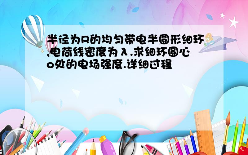 半径为R的均匀带电半圆形细环,电荷线密度为λ.求细环圆心o处的电场强度.详细过程