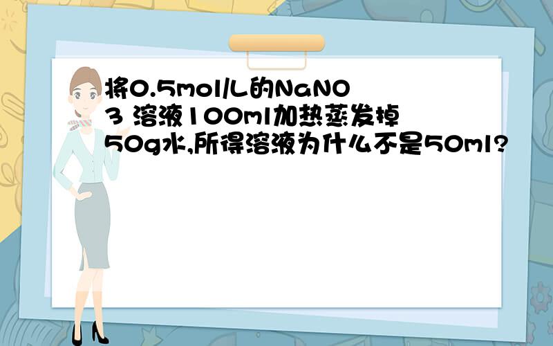 将0.5mol/L的NaNO3 溶液100ml加热蒸发掉50g水,所得溶液为什么不是50ml?